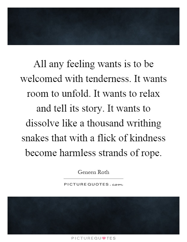 All any feeling wants is to be welcomed with tenderness. It wants room to unfold. It wants to relax and tell its story. It wants to dissolve like a thousand writhing snakes that with a flick of kindness become harmless strands of rope Picture Quote #1