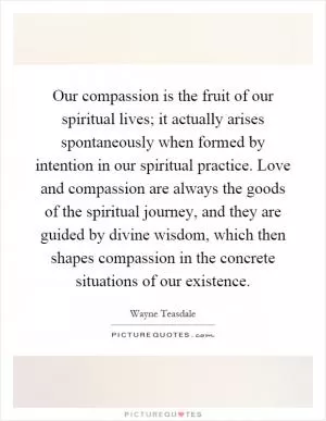 Our compassion is the fruit of our spiritual lives; it actually arises spontaneously when formed by intention in our spiritual practice. Love and compassion are always the goods of the spiritual journey, and they are guided by divine wisdom, which then shapes compassion in the concrete situations of our existence Picture Quote #1