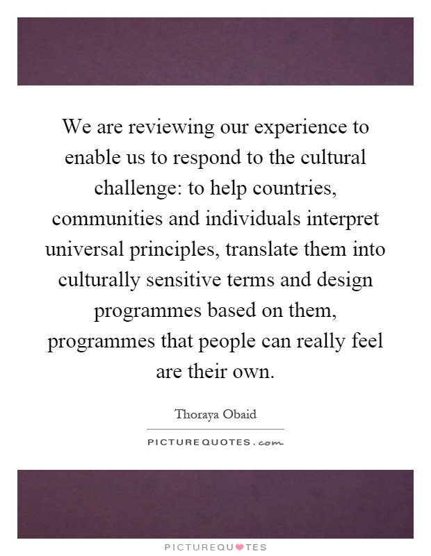 We are reviewing our experience to enable us to respond to the cultural challenge: to help countries, communities and individuals interpret universal principles, translate them into culturally sensitive terms and design programmes based on them, programmes that people can really feel are their own Picture Quote #1