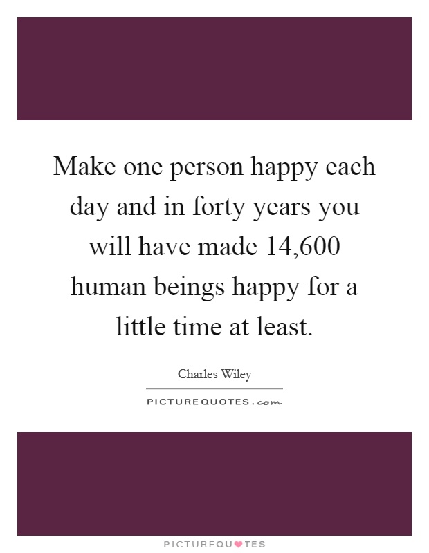 Make one person happy each day and in forty years you will have made 14,600 human beings happy for a little time at least Picture Quote #1