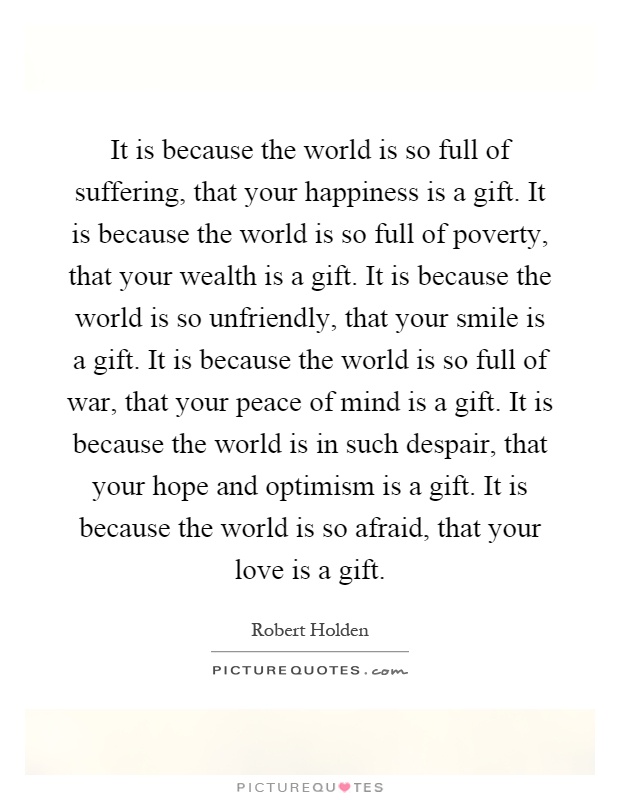 It is because the world is so full of suffering, that your happiness is a gift. It is because the world is so full of poverty, that your wealth is a gift. It is because the world is so unfriendly, that your smile is a gift. It is because the world is so full of war, that your peace of mind is a gift. It is because the world is in such despair, that your hope and optimism is a gift. It is because the world is so afraid, that your love is a gift Picture Quote #1