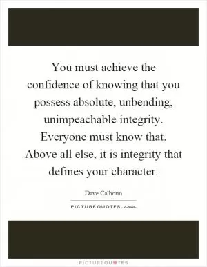 You must achieve the confidence of knowing that you possess absolute, unbending, unimpeachable integrity. Everyone must know that. Above all else, it is integrity that defines your character Picture Quote #1