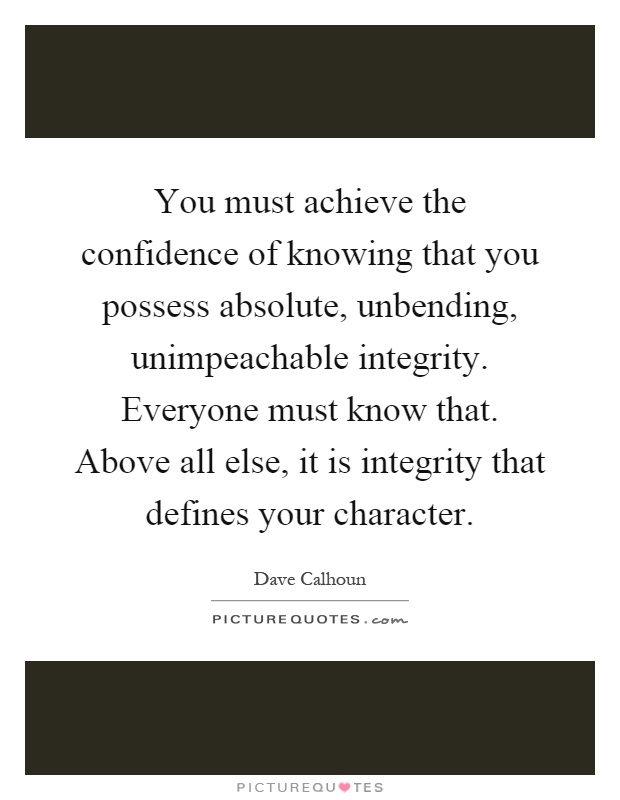You must achieve the confidence of knowing that you possess absolute, unbending, unimpeachable integrity. Everyone must know that. Above all else, it is integrity that defines your character Picture Quote #1
