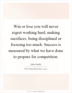 Win or lose you will never regret working hard, making sacrifices, being disciplined or focusing too much. Success is measured by what we have done to prepare for competition Picture Quote #1