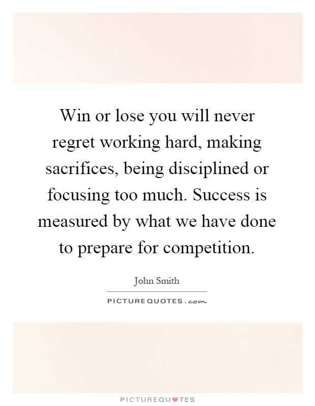 Win or lose you will never regret working hard, making sacrifices, being disciplined or focusing too much. Success is measured by what we have done to prepare for competition Picture Quote #1
