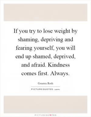 If you try to lose weight by shaming, depriving and fearing yourself, you will end up shamed, deprived, and afraid. Kindness comes first. Always Picture Quote #1