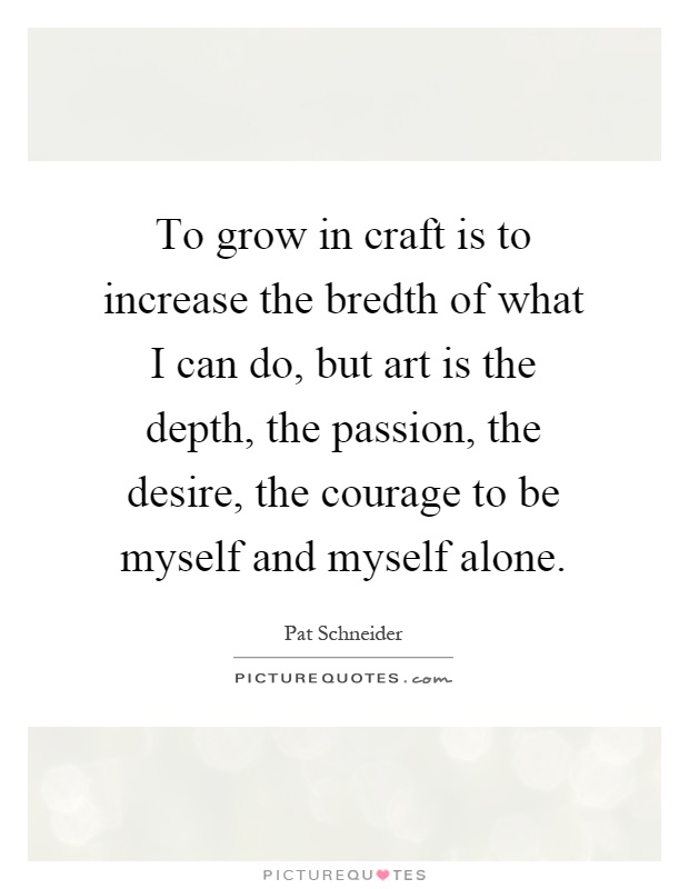 To grow in craft is to increase the bredth of what I can do, but art is the depth, the passion, the desire, the courage to be myself and myself alone Picture Quote #1
