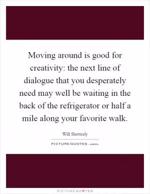 Moving around is good for creativity: the next line of dialogue that you desperately need may well be waiting in the back of the refrigerator or half a mile along your favorite walk Picture Quote #1
