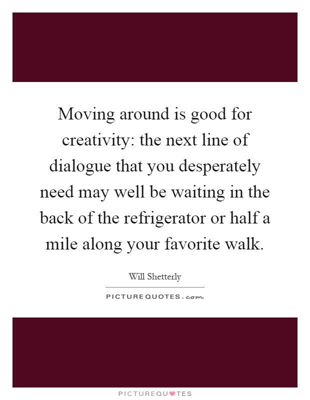 Moving around is good for creativity: the next line of dialogue that you desperately need may well be waiting in the back of the refrigerator or half a mile along your favorite walk Picture Quote #1