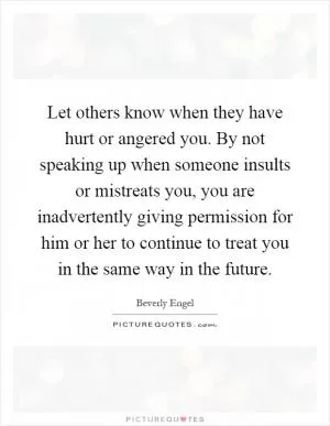 Let others know when they have hurt or angered you. By not speaking up when someone insults or mistreats you, you are inadvertently giving permission for him or her to continue to treat you in the same way in the future Picture Quote #1