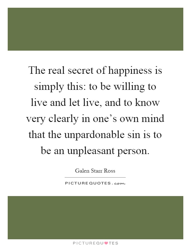 The real secret of happiness is simply this: to be willing to live and let live, and to know very clearly in one's own mind that the unpardonable sin is to be an unpleasant person Picture Quote #1