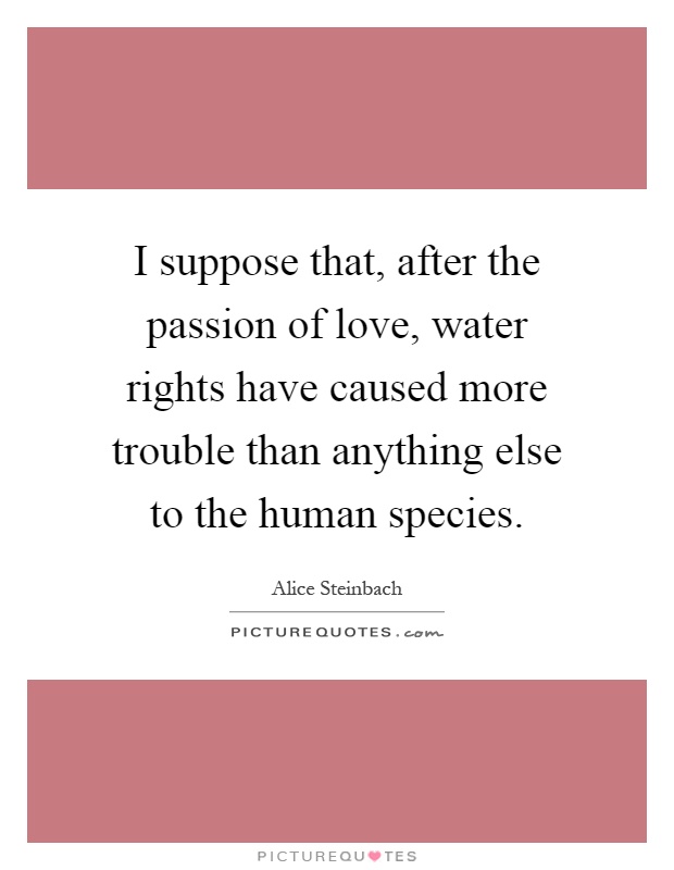 I suppose that, after the passion of love, water rights have caused more trouble than anything else to the human species Picture Quote #1