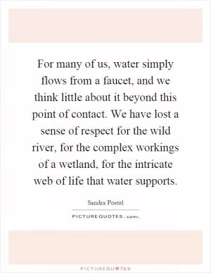 For many of us, water simply flows from a faucet, and we think little about it beyond this point of contact. We have lost a sense of respect for the wild river, for the complex workings of a wetland, for the intricate web of life that water supports Picture Quote #1