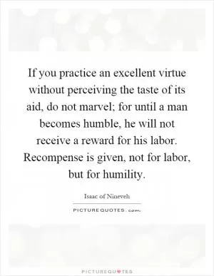 If you practice an excellent virtue without perceiving the taste of its aid, do not marvel; for until a man becomes humble, he will not receive a reward for his labor. Recompense is given, not for labor, but for humility Picture Quote #1