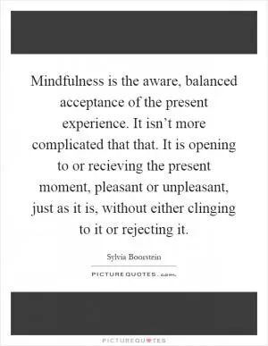 Mindfulness is the aware, balanced acceptance of the present experience. It isn’t more complicated that that. It is opening to or recieving the present moment, pleasant or unpleasant, just as it is, without either clinging to it or rejecting it Picture Quote #1