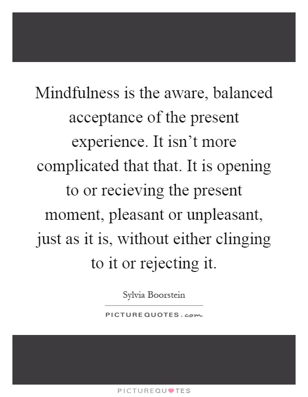 Mindfulness is the aware, balanced acceptance of the present experience. It isn't more complicated that that. It is opening to or recieving the present moment, pleasant or unpleasant, just as it is, without either clinging to it or rejecting it Picture Quote #1