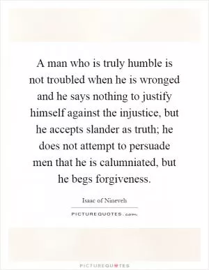 A man who is truly humble is not troubled when he is wronged and he says nothing to justify himself against the injustice, but he accepts slander as truth; he does not attempt to persuade men that he is calumniated, but he begs forgiveness Picture Quote #1