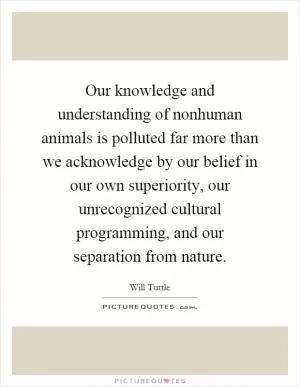 Our knowledge and understanding of nonhuman animals is polluted far more than we acknowledge by our belief in our own superiority, our unrecognized cultural programming, and our separation from nature Picture Quote #1