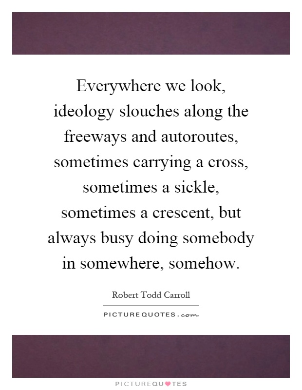 Everywhere we look, ideology slouches along the freeways and autoroutes, sometimes carrying a cross, sometimes a sickle, sometimes a crescent, but always busy doing somebody in somewhere, somehow Picture Quote #1