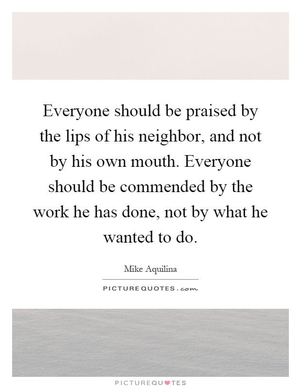 Everyone should be praised by the lips of his neighbor, and not by his own mouth. Everyone should be commended by the work he has done, not by what he wanted to do Picture Quote #1