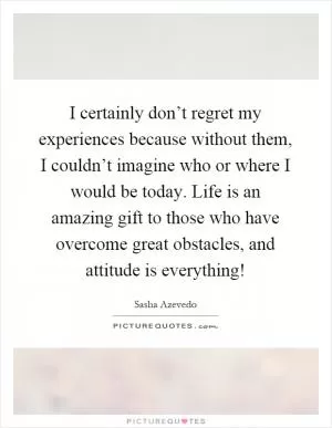 I certainly don’t regret my experiences because without them, I couldn’t imagine who or where I would be today. Life is an amazing gift to those who have overcome great obstacles, and attitude is everything! Picture Quote #1