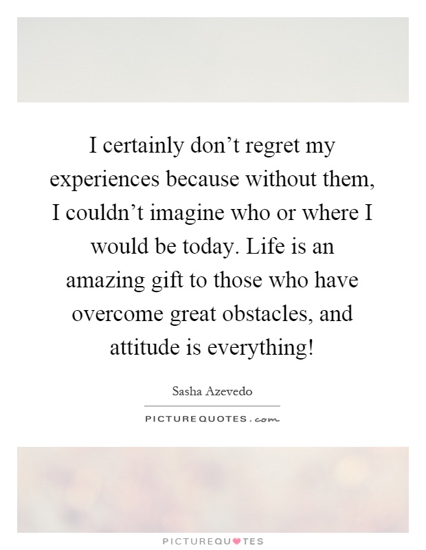 I certainly don't regret my experiences because without them, I couldn't imagine who or where I would be today. Life is an amazing gift to those who have overcome great obstacles, and attitude is everything! Picture Quote #1