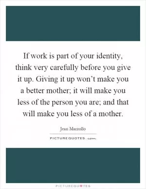 If work is part of your identity, think very carefully before you give it up. Giving it up won’t make you a better mother; it will make you less of the person you are; and that will make you less of a mother Picture Quote #1