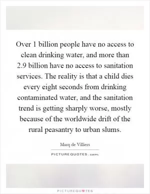 Over 1 billion people have no access to clean drinking water, and more than 2.9 billion have no access to sanitation services. The reality is that a child dies every eight seconds from drinking contaminated water, and the sanitation trend is getting sharply worse, mostly because of the worldwide drift of the rural peasantry to urban slums Picture Quote #1