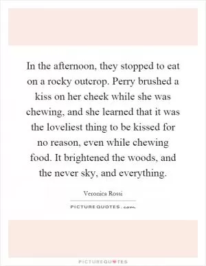 In the afternoon, they stopped to eat on a rocky outcrop. Perry brushed a kiss on her cheek while she was chewing, and she learned that it was the loveliest thing to be kissed for no reason, even while chewing food. It brightened the woods, and the never sky, and everything Picture Quote #1