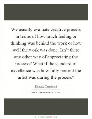 We usually evaluate creative process in terms of how much feeling or thinking was behind the work or how well the work was done. Isn’t there any other way of appreciating the process? What if the standard of excellence was how fully present the artist was during the process? Picture Quote #1