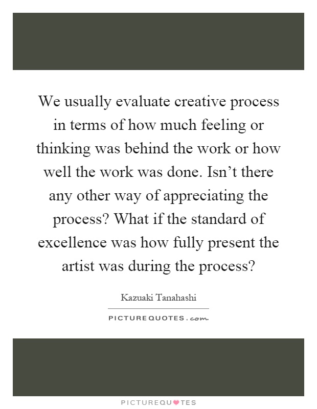 We usually evaluate creative process in terms of how much feeling or thinking was behind the work or how well the work was done. Isn't there any other way of appreciating the process? What if the standard of excellence was how fully present the artist was during the process? Picture Quote #1