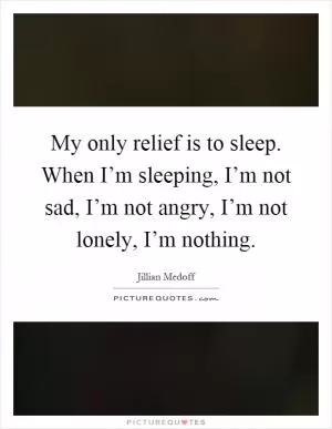 My only relief is to sleep. When I’m sleeping, I’m not sad, I’m not angry, I’m not lonely, I’m nothing Picture Quote #1