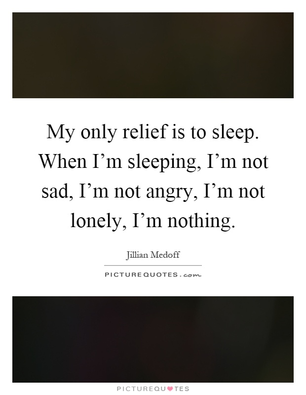 My only relief is to sleep. When I'm sleeping, I'm not sad, I'm not angry, I'm not lonely, I'm nothing Picture Quote #1