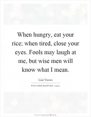 When hungry, eat your rice; when tired, close your eyes. Fools may laugh at me, but wise men will know what I mean Picture Quote #1