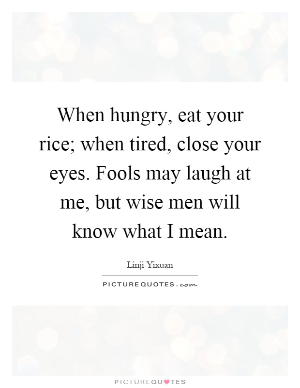 When hungry, eat your rice; when tired, close your eyes. Fools may laugh at me, but wise men will know what I mean Picture Quote #1