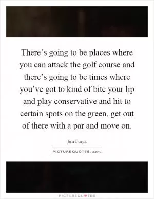 There’s going to be places where you can attack the golf course and there’s going to be times where you’ve got to kind of bite your lip and play conservative and hit to certain spots on the green, get out of there with a par and move on Picture Quote #1