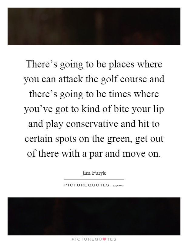 There's going to be places where you can attack the golf course and there's going to be times where you've got to kind of bite your lip and play conservative and hit to certain spots on the green, get out of there with a par and move on Picture Quote #1