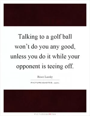 Talking to a golf ball won’t do you any good, unless you do it while your opponent is teeing off Picture Quote #1