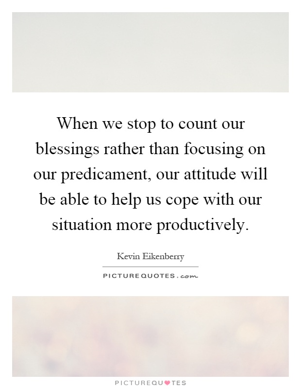 When we stop to count our blessings rather than focusing on our predicament, our attitude will be able to help us cope with our situation more productively Picture Quote #1