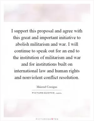 I support this proposal and agree with this great and important initiative to abolish militarism and war. I will continue to speak out for an end to the institution of militarism and war and for institutions built on international law and human rights and nonviolent conflict resolution Picture Quote #1
