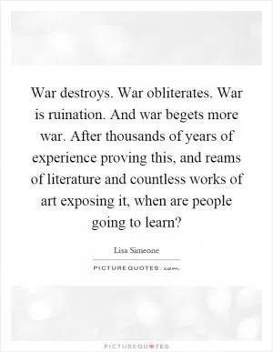 War destroys. War obliterates. War is ruination. And war begets more war. After thousands of years of experience proving this, and reams of literature and countless works of art exposing it, when are people going to learn? Picture Quote #1