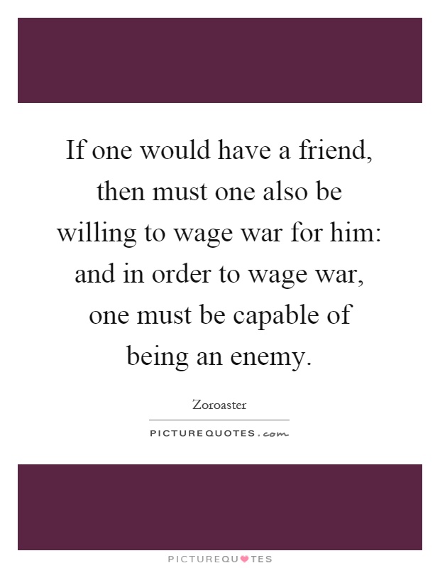 If one would have a friend, then must one also be willing to wage war for him: and in order to wage war, one must be capable of being an enemy Picture Quote #1