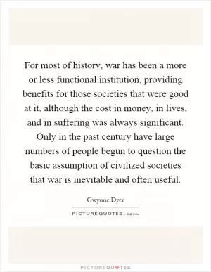 For most of history, war has been a more or less functional institution, providing benefits for those societies that were good at it, although the cost in money, in lives, and in suffering was always significant. Only in the past century have large numbers of people begun to question the basic assumption of civilized societies that war is inevitable and often useful Picture Quote #1