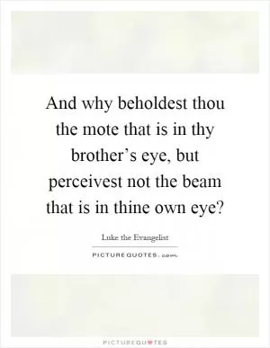 And why beholdest thou the mote that is in thy brother’s eye, but perceivest not the beam that is in thine own eye? Picture Quote #1