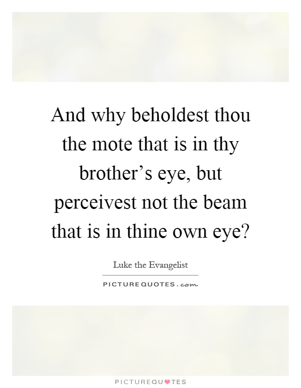 And why beholdest thou the mote that is in thy brother's eye, but perceivest not the beam that is in thine own eye? Picture Quote #1
