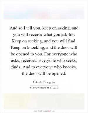 And so I tell you, keep on asking, and you will receive what you ask for. Keep on seeking, and you will find. Keep on knocking, and the door will be opened to you. For everyone who asks, receives. Everyone who seeks, finds. And to everyone who knocks, the door will be opened Picture Quote #1