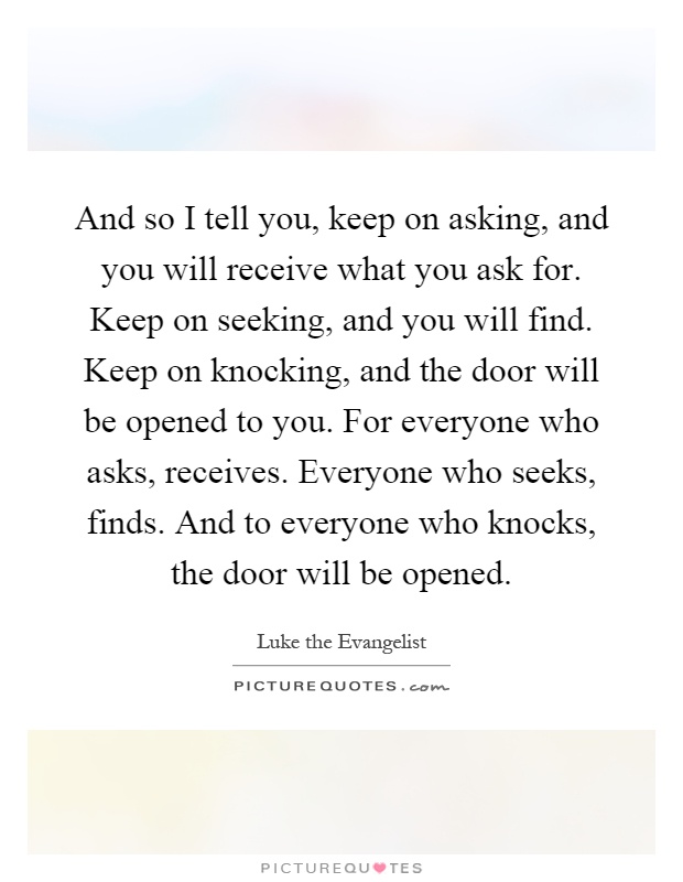 And so I tell you, keep on asking, and you will receive what you ask for. Keep on seeking, and you will find. Keep on knocking, and the door will be opened to you. For everyone who asks, receives. Everyone who seeks, finds. And to everyone who knocks, the door will be opened Picture Quote #1