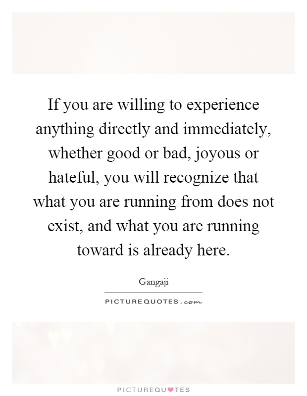 If you are willing to experience anything directly and immediately, whether good or bad, joyous or hateful, you will recognize that what you are running from does not exist, and what you are running toward is already here Picture Quote #1