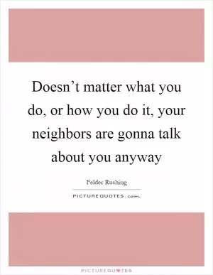 Doesn’t matter what you do, or how you do it, your neighbors are gonna talk about you anyway Picture Quote #1