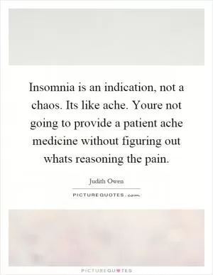 Insomnia is an indication, not a chaos. Its like ache. Youre not going to provide a patient ache medicine without figuring out whats reasoning the pain Picture Quote #1